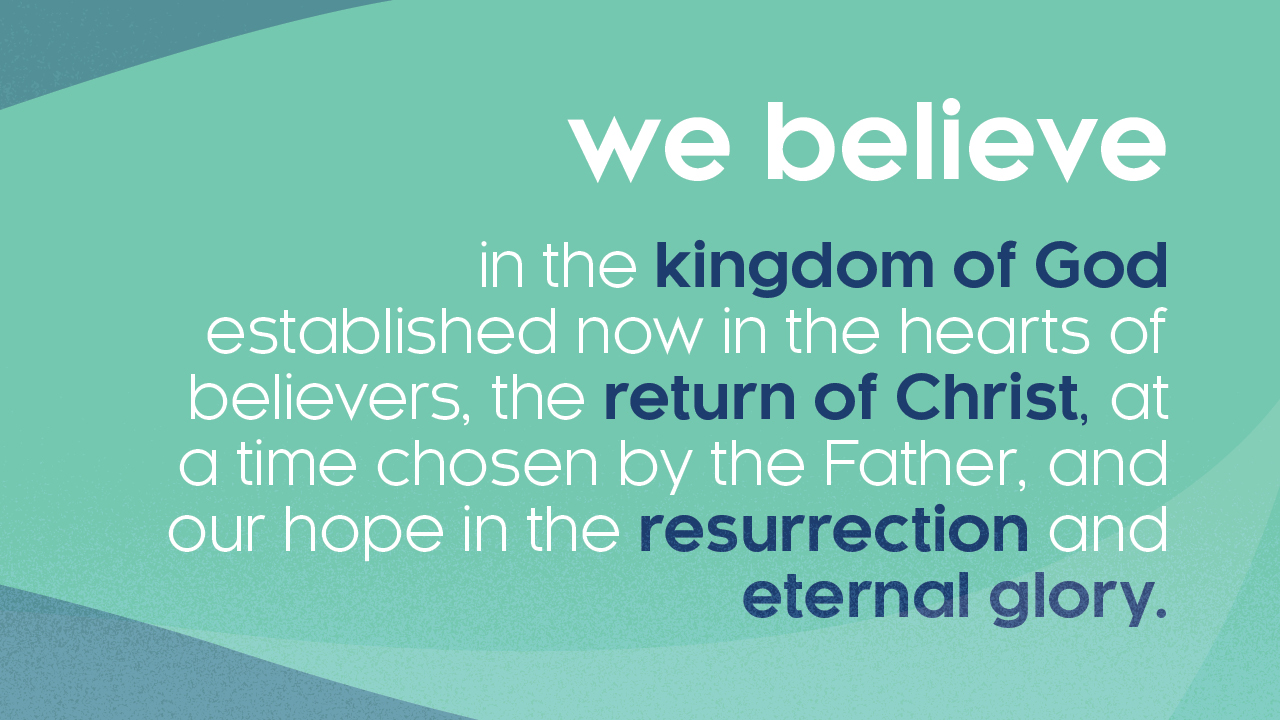 We believe in the kingdom of God established now in the hearts of believers, the return of Christ, at a time chosen by the Father, and our hope in the resurrection and eternal glory.